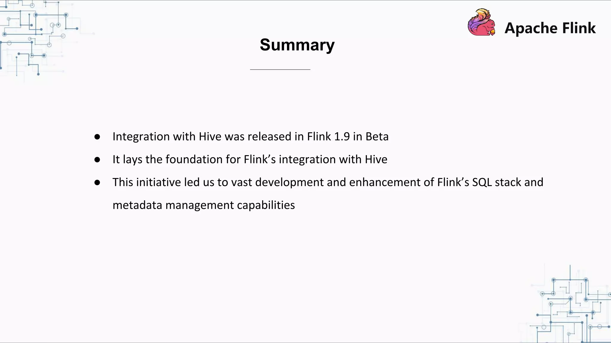 ● Integration with Hive was released in Flink 1.9 in Beta ● It lays the foundation for Flink’s integration with Hive ● This initiative led us to vast development and enhancement of Flink’s SQL stack and metadata management capabilities Summary 