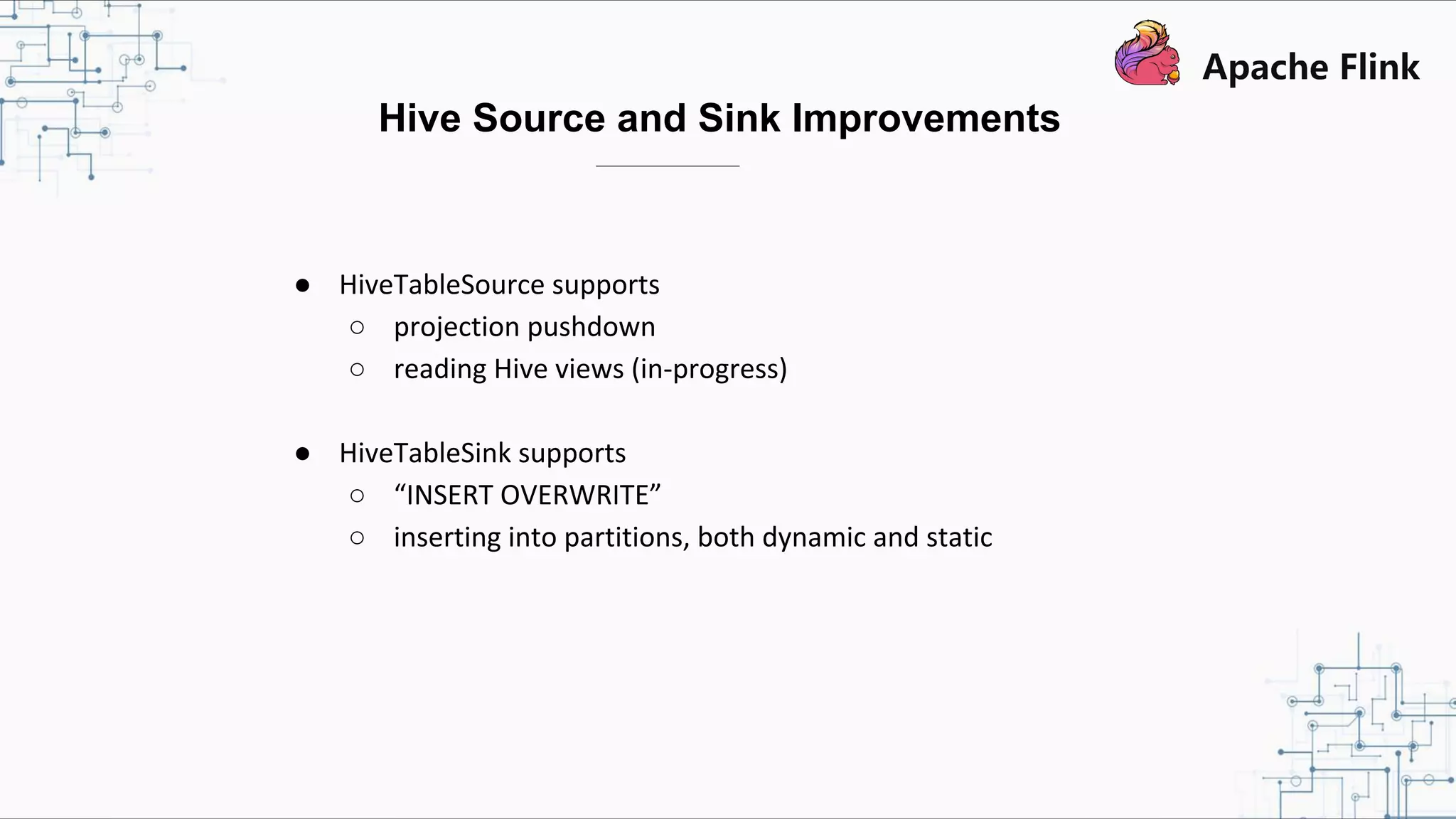 ● HiveTableSource supports ○ projection pushdown ○ reading Hive views (in-progress) ● HiveTableSink supports ○ “INSERT OVERWRITE” ○ inserting into partitions, both dynamic and static Hive Source and Sink Improvements 