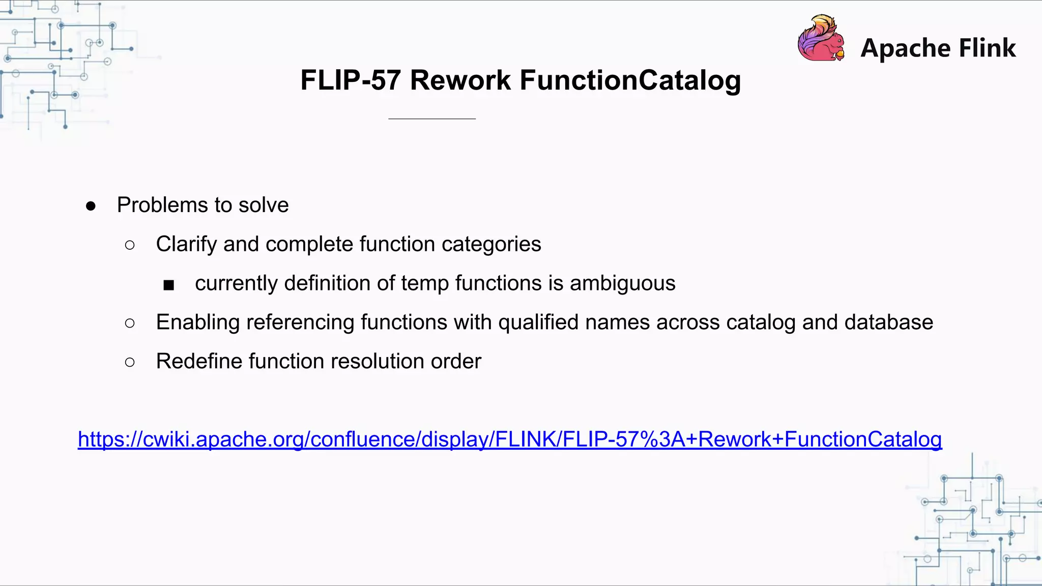 FLIP-57 Rework FunctionCatalog ● Problems to solve ○ Clarify and complete function categories ■ currently definition of temp functions is ambiguous ○ Enabling referencing functions with qualified names across catalog and database ○ Redefine function resolution order https://cwiki.apache.org/confluence/display/FLINK/FLIP-57%3A+Rework+FunctionCatalog 