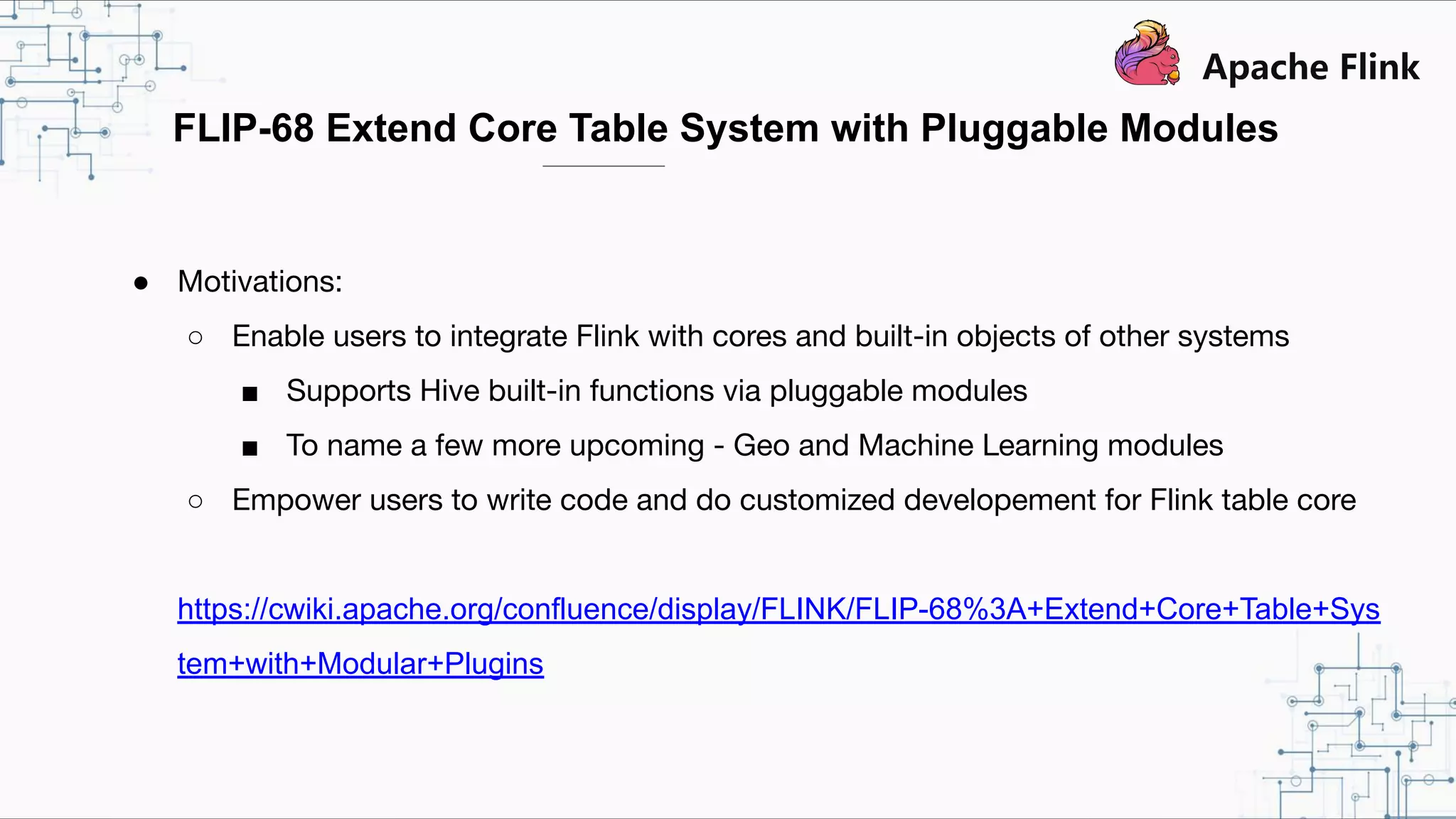 FLIP-68 Extend Core Table System with Pluggable Modules ● Motivations: ○ Enable users to integrate Flink with cores and built-in objects of other systems ■ Supports Hive built-in functions via pluggable modules ■ To name a few more upcoming - Geo and Machine Learning modules ○ Empower users to write code and do customized developement for Flink table core https://cwiki.apache.org/confluence/display/FLINK/FLIP-68%3A+Extend+Core+Table+Sys tem+with+Modular+Plugins 