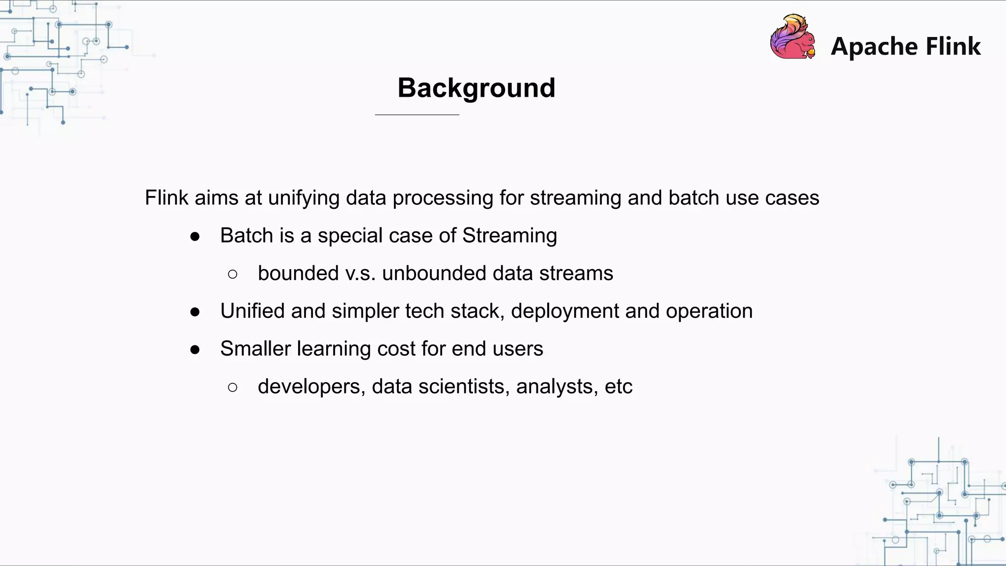 Background Flink aims at unifying data processing for streaming and batch use cases ● Batch is a special case of Streaming ○ bounded v.s. unbounded data streams ● Unified and simpler tech stack, deployment and operation ● Smaller learning cost for end users ○ developers, data scientists, analysts, etc 