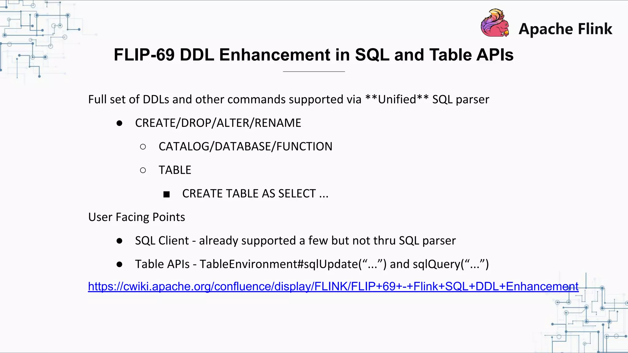 Full set of DDLs and other commands supported via **Unified** SQL parser ● CREATE/DROP/ALTER/RENAME ○ CATALOG/DATABASE/FUNCTION ○ TABLE ■ CREATE TABLE AS SELECT ... User Facing Points ● SQL Client - already supported a few but not thru SQL parser ● Table APIs - TableEnvironment#sqlUpdate(“...”) and sqlQuery(“...”) https://cwiki.apache.org/confluence/display/FLINK/FLIP+69+-+Flink+SQL+DDL+Enhancement FLIP-69 DDL Enhancement in SQL and Table APIs 