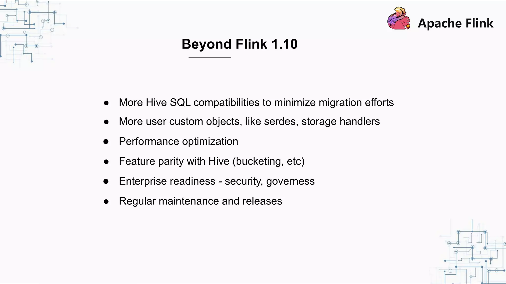 Beyond Flink 1.10 ● More Hive SQL compatibilities to minimize migration efforts ● More user custom objects, like serdes, storage handlers ● Performance optimization ● Feature parity with Hive (bucketing, etc) ● Enterprise readiness - security, governess ● Regular maintenance and releases 