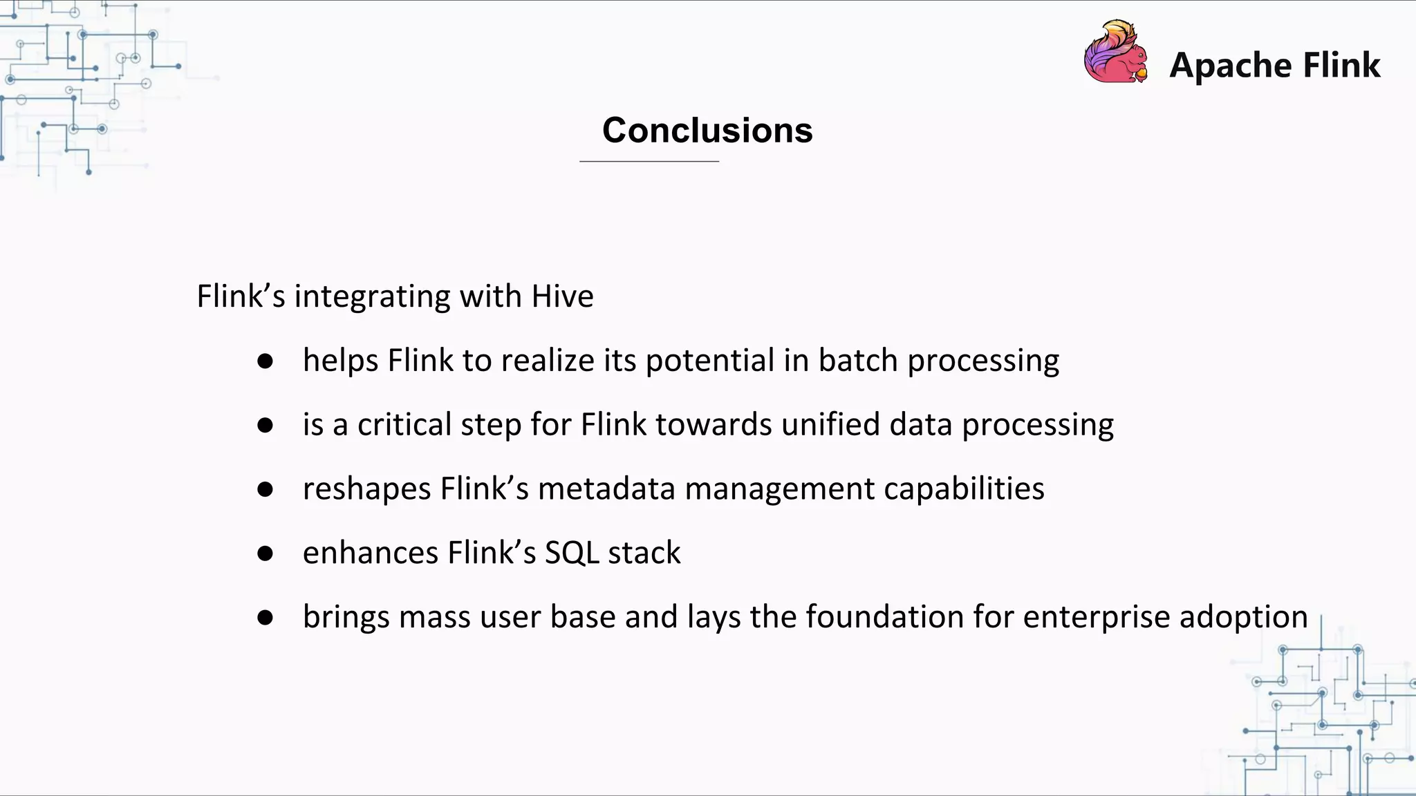 Flink’s integrating with Hive ● helps Flink to realize its potential in batch processing ● is a critical step for Flink towards unified data processing ● reshapes Flink’s metadata management capabilities ● enhances Flink’s SQL stack ● brings mass user base and lays the foundation for enterprise adoption Conclusions 