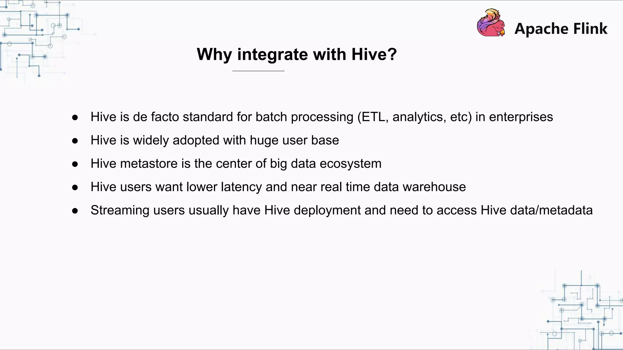Why integrate with Hive? ● Hive is de facto standard for batch processing (ETL, analytics, etc) in enterprises ● Hive is widely adopted with huge user base ● Hive metastore is the center of big data ecosystem ● Hive users want lower latency and near real time data warehouse ● Streaming users usually have Hive deployment and need to access Hive data/metadata 