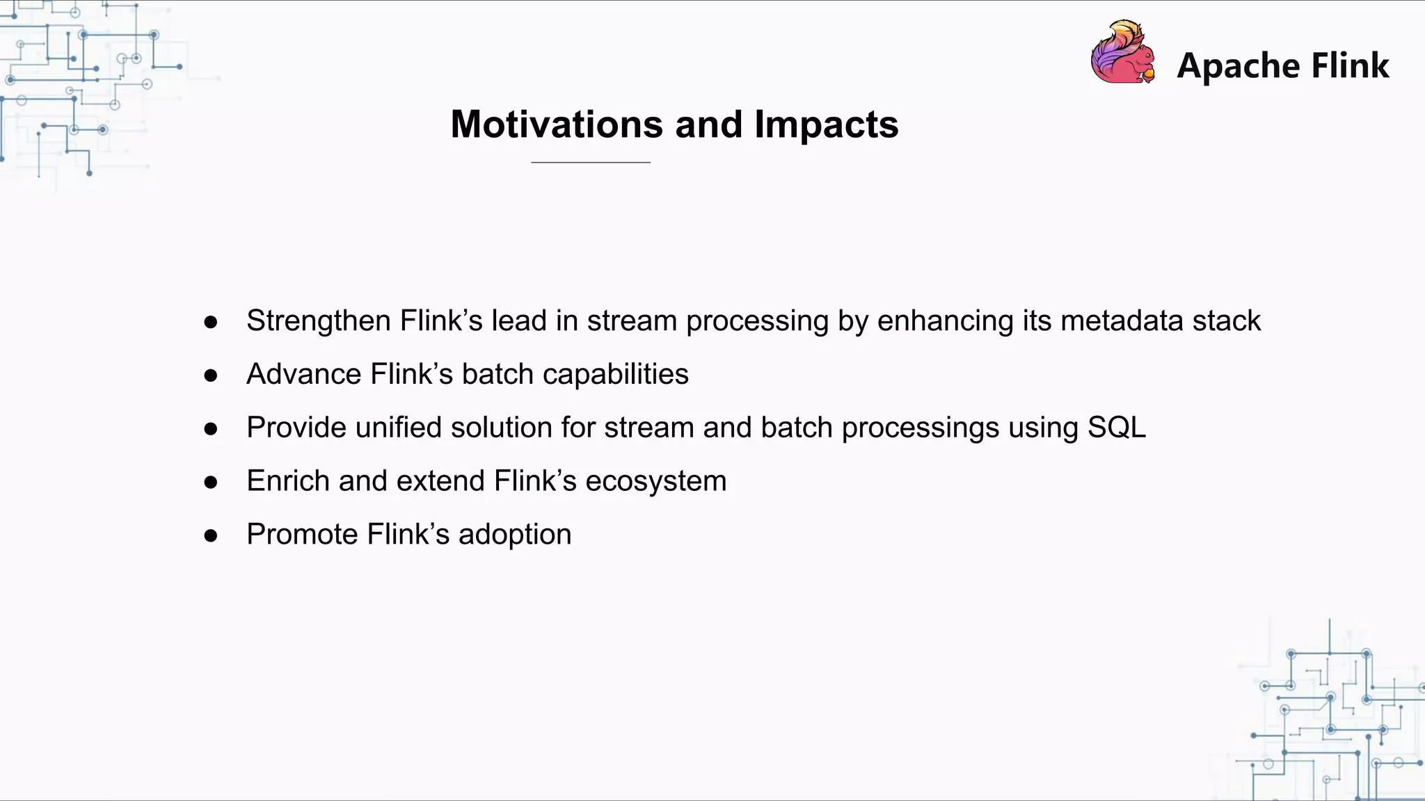 Motivations and Impacts ● Strengthen Flink’s lead in stream processing by enhancing its metadata stack ● Advance Flink’s batch capabilities ● Provide unified solution for stream and batch processings using SQL ● Enrich and extend Flink’s ecosystem ● Promote Flink’s adoption 