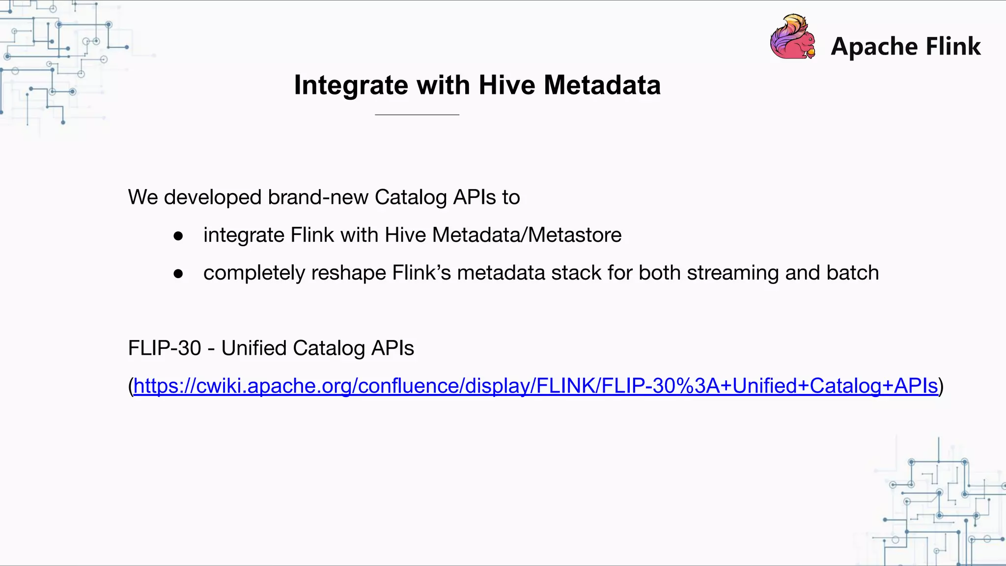 Integrate with Hive Metadata We developed brand-new Catalog APIs to ● integrate Flink with Hive Metadata/Metastore ● completely reshape Flink’s metadata stack for both streaming and batch FLIP-30 - Uniﬁed Catalog APIs (https://cwiki.apache.org/confluence/display/FLINK/FLIP-30%3A+Unified+Catalog+APIs) 