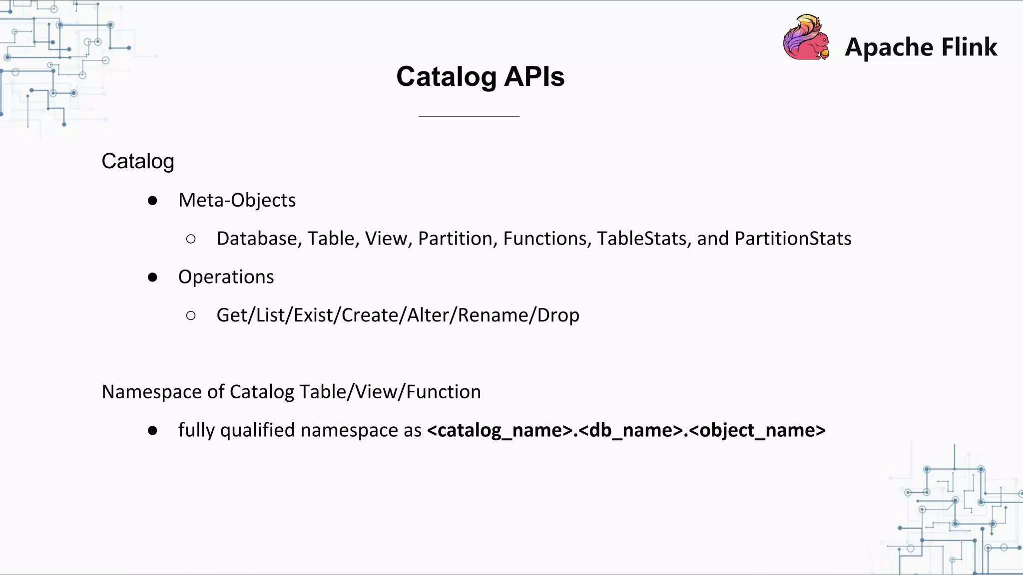 Catalog APIs Catalog ● Meta-Objects ○ Database, Table, View, Partition, Functions, TableStats, and PartitionStats ● Operations ○ Get/List/Exist/Create/Alter/Rename/Drop Namespace of Catalog Table/View/Function ● fully qualified namespace as <catalog_name>.<db_name>.<object_name> 