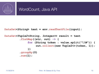 WordCount, Java API 
DataSet<String> text = env.readTextFile(input); 
DataSet<Tuple2<String, Integer>> result = text 
.flatMap((str, out) -> { 
for (String token : value.split("W")) { 
out.collect(new Tuple2<>(token, 1)); 
}) 
.groupBy(0) 
.sum(1); 
11/18/2014 Flink - M. Balassi & Gy. Fora 10 
 