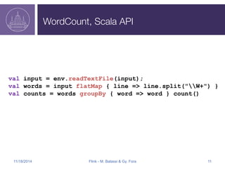 WordCount, Scala API 
val input = env.readTextFile(input); 
val words = input flatMap { line => line.split("W+") } 
val counts = words groupBy { word => word } count() 
11/18/2014 Flink - M. Balassi & Gy. Fora 11 
 