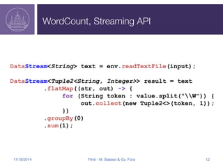 WordCount, Streaming API 
DataStream<String> text = env.readTextFile(input); 
DataStream<Tuple2<String, Integer>> result = text 
.flatMap((str, out) -> { 
for (String token : value.split("W")) { 
out.collect(new Tuple2<>(token, 1)); 
}) 
.groupBy(0) 
.sum(1); 
11/18/2014 Flink - M. Balassi & Gy. Fora 12 
 
