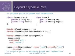 Beyond Key/Value Pairs 
// outputs pairs of pages and impressions 
class Impression { 
public String url; 
public long count; 
} 
class Page { 
public String url; 
public String topic; 
} 
DataSet<Page> pages = ...; 
DataSet<Impression> impressions = ...; 
DataSet<Impression> aggregated = 
impressions 
.groupBy("url") 
.sum("count"); 
pages.join(impressions).where("url").equalTo("url") 
.print() 
// outputs pairs of matching pages and impressions 
11/18/2014 Flink - M. Balassi & Gy. Fora 14 
 