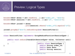 Preview: Logical Types 
DataSet<Row> dates = env.readCsv(...).as("order_id", "date"); 
DataSet<Row> sessions = env.readCsv(...).as("id", "session"); 
DataSet<Row> joined = dates 
.join(session).where("order_id").equals("id"); 
joined.groupBy("date").reduceGroup(new SessionFilter()) 
class SessionFilter implements GroupReduceFunction<SessionType> { 
public void reduce(Iterable<SessionType> value, Collector out){ 
... 
} 
} 
public class SessionType { 
public String order_id; 
public Date date; 
public String session; 
} 
11/18/2014 Flink - M. Balassi & Gy. Fora 15 
 