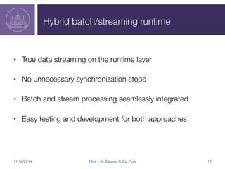 Hybrid batch/streaming runtime 
• True data streaming on the runtime layer 
• No unnecessary synchronization steps 
• Batch and stream processing seamlessly integrated 
• Easy testing and development for both approaches 
11/18/2014 Flink - M. Balassi & Gy. Fora 17 
 