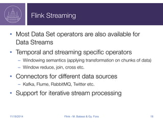 Flink Streaming 
• Most Data Set operators are also available for 
Data Streams 
• Temporal and streaming specific operators 
– Windowing semantics (applying transformation on chunks of data) 
– Window reduce, join, cross etc. 
• Connectors for different data sources 
– Kafka, Flume, RabbitMQ, Twitter etc. 
• Support for iterative stream processing 
11/18/2014 Flink - M. Balassi & Gy. Fora 18 
 