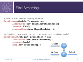 Flink Streaming 
//Build new model every minute 
DataStream<Double[]> model= env 
.addSource(new TrainingDataSource()) 
.window(60000) 
.reduceGroup(new ModelBuilder()); 
//Predict new data using the most up-to-date model 
DataStream<Integer> prediction = env 
.addSource(new NewDataSource()) 
.connect(model) 
.map(new Predictor()); 
M 
N. Data Output 
P 
T. Data 
11/18/2014 Flink - M. Balassi & Gy. Fora 19 
 