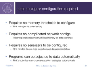 Little tuning or configuration required 
• Requires no memory thresholds to configure 
– Flink manages its own memory 
• Requires no complicated network configs 
– Pipelining engine requires much less memory for data exchange 
• Requires no serializers to be configured 
– Flink handles its own type extraction and data representation 
• Programs can be adjusted to data automatically 
– Flink’s optimizer can choose execution strategies automatically 
11/18/2014 Flink - M. Balassi & Gy. Fora 29 
 