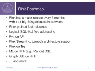 Flink Roadmap 
• Flink has a major release every 3 months," 
with >=1 big-fixing releases in-between 
• Finer-grained fault tolerance 
• Logical (SQL-like) field addressing 
• Python API 
• Flink Streaming, Lambda architecture support 
• Flink on Tez 
• ML on Flink (e.g., Mahout DSL) 
• Graph DSL on Flink 
• … and more 
11/18/2014 Flink - M. Balassi & Gy. Fora 43 
 