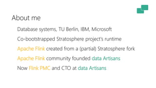 About me
Database systems, TU Berlin, IBM, Microsoft
Co-bootstrapped Stratosphere project's runtime
Apache Flink created from a (partial) Stratosphere fork
Apache Flink community founded data Artisans
Now Flink PMC and CTO at data Artisans
 
