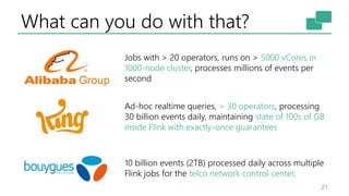 What can you do with that?
21
10 billion events (2TB) processed daily across multiple
Flink jobs for the telco network control center.
Ad-hoc realtime queries, > 30 operators, processing
30 billion events daily, maintaining state of 100s of GB
inside Flink with exactly-once guarantees
Jobs with > 20 operators, runs on > 5000 vCores in
1000-node cluster, processes millions of events per
second
 
