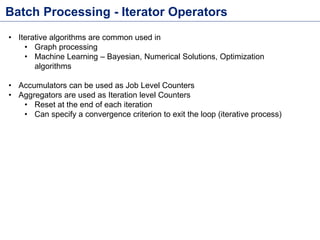 Batch Processing - Iterator Operators
• Iterative algorithms are common used in
• Graph processing
• Machine Learning – Bayesian, Numerical Solutions, Optimization
algorithms
• Accumulators can be used as Job Level Counters
• Aggregators are used as Iteration level Counters
• Reset at the end of each iteration
• Can specify a convergence criterion to exit the loop (iterative process)
 