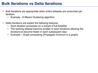 Bulk Iterations vs Delta Iterations
• Bulk Iterations are appropriate when entire datasets are consumed per
iteration.
• Example - K Means Clustering algorithm
• Delta Iterations are exploit the following features
• Each iteration processes on a subset of full DataSet
• The working dataset become smaller in each iterations allowing the
iterations to become faster in each subsequent step
• Example – Graph processing (Propagate minimum in a graph)
 