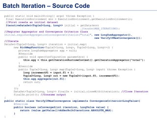 Bulk Iteration – The Wrong Way
DataSet<Tuple2<Long, Long>> input = getData(env);
DataSet<Tuple2<Long, Long>> output = input;
for(int i=0;i<MAX_ITERATIONS;i++){
output = input.map(new MapFunction>() {
public Tuple2<Long, Long> map(Tuple2<Long, Long> input) {
return new Tuple2<>(input.f0, input.f1+1);
}
});
//This is what slows down iteration. Job starts immediately here
long sum = output.map(new FixTuple2()).reduce(new ReduceFunc())
.collect().get(0);
input = output;//Prepare for next iteration
System.out.println("Current Sum="+sum);
if(sum>100){
System.out.println("Breaking now:"+i);
break;
}
}
output.print();
• Flink cannot optimize because job executes immediately on
long sum = output.map(new FixTuple2()).reduce(new
ReduceFunc()).collect().get(0);
• https://github.com/sameeraxiomine/FlinkMeetup/blob/master/src/main/java/org/a
pache/flink/examples/AdderBulkIterationsWrongWay.java
 