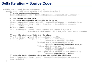 Delta Iteration – Source Code
private static final int MAX_ITERATIONS = 10;
public static void main(String... args) throws Exception {
// set up execution environment
ExecutionEnvironment env = ExecutionEnvironment.getExecutionEnvironment();
// read vertex and edge data
// initially assign parent vertex id== my vertex id
DataSet<Tuple2<Long, Long>> vertices = GraphData.getDefaultVertexDataSet(env);
DataSet<Tuple2<Long, Long>> edges = GraphData.getDefaultEdgeDataSet(env);
int vertexIdIndex = 0;
// open a delta iteration
DeltaIteration<Tuple2<Long, Long>, Tuple2<Long, Long>> iteration =
vertices.iterateDelta(vertices , MAX_ITERATIONS, vertexIdIndex);
// apply the step logic: join with the edges,
// update if the component of the candidate is smaller
DataSet<Tuple2<Long, Long>> changes = iteration.getWorkset()
.join(edges).where(0).equalTo(0)
/* Update the parentVertex=parent.id */
.with(new NeighborWithComponentIDJoin())
/* Merge with solution set */
.join(iteration.getSolutionSet())
.where(0).equalTo(0)
/* Only pass on the changes to next iteration */
.with(new ComponentIdFilter());
// close the delta iteration (delta and new workset are identical)
DataSet<Tuple2<Long, Long>> result = iteration.closeWith(changes, changes);
result.print();
}
 
