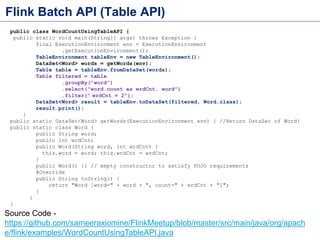 Flink Batch API (Table API)
public class WordCountUsingTableAPI {
public static void main(String[] args) throws Exception {
final ExecutionEnvironment env = ExecutionEnvironment
.getExecutionEnvironment();
TableEnvironment tableEnv = new TableEnvironment();
DataSet<Word> words = getWords(env);
Table table = tableEnv.fromDataSet(words);
Table filtered = table
.groupBy("word")
.select("word.count as wrdCnt, word")
.filter(" wrdCnt = 2");
DataSet<Word> result = tableEnv.toDataSet(filtered, Word.class);
result.print();
}
public static DataSet<Word> getWords(ExecutionEnvironment env) { //Return DataSet of Word}
public static class Word {
public String word;
public int wrdCnt;
public Word(String word, int wrdCnt) {
this.word = word; this.wrdCnt = wrdCnt;
}
public Word() {} // empty constructor to satisfy POJO requirements
@Override
public String toString() {
return "Word [word=" + word + ", count=" + wrdCnt + "]";
}
}
}
Source Code -
https://github.com/sameeraxiomine/FlinkMeetup/blob/master/src/main/java/org/apach
e/flink/examples/WordCountUsingTableAPI.java
 