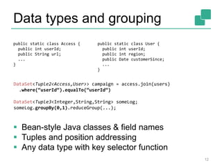 Data types and grouping
 Bean-style Java classes & field names
 Tuples and position addressing
 Any data type with key selector function
public static class Access {
public int userId;
public String url;
...
}
public static class User {
public int userId;
public int region;
public Date customerSince;
...
}
DataSet<Tuple2<Access,User>> campaign = access.join(users)
.where(“userId“).equalTo(“userId“)
DataSet<Tuple3<Integer,String,String> someLog;
someLog.groupBy(0,1).reduceGroup(...);
12
 