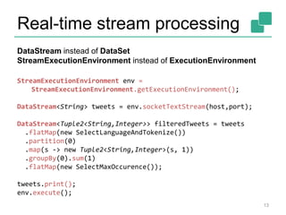 Real-time stream processing
13
StreamExecutionEnvironment env =
StreamExecutionEnvironment.getExecutionEnvironment();
DataStream<String> tweets = env.socketTextStream(host,port);
DataStream<Tuple2<String,Integer>> filteredTweets = tweets
.flatMap(new SelectLanguageAndTokenize())
.partition(0)
.map(s -> new Tuple2<String,Integer>(s, 1))
.groupBy(0).sum(1)
.flatMap(new SelectMaxOccurence());
tweets.print();
env.execute();
DataStream instead of DataSet
StreamExecutionEnvironment instead of ExecutionEnvironment
 
