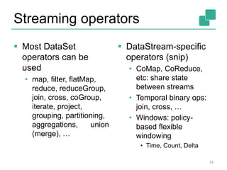 Streaming operators
 Most DataSet
operators can be
used
• map, filter, flatMap,
reduce, reduceGroup,
join, cross, coGroup,
iterate, project,
grouping, partitioning,
aggregations, union
(merge), …
 DataStream-specific
operators (snip)
• CoMap, CoReduce,
etc: share state
between streams
• Temporal binary ops:
join, cross, …
• Windows: policy-
based flexible
windowing
• Time, Count, Delta
14
 