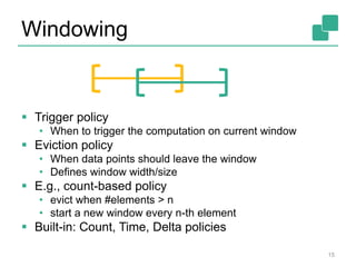 Windowing
 Trigger policy
• When to trigger the computation on current window
 Eviction policy
• When data points should leave the window
• Defines window width/size
 E.g., count-based policy
• evict when #elements > n
• start a new window every n-th element
 Built-in: Count, Time, Delta policies
15
 