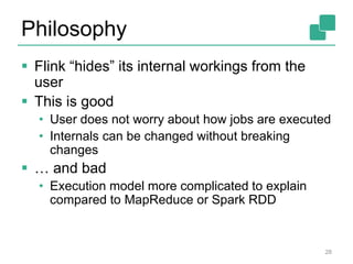 Philosophy
 Flink “hides” its internal workings from the
user
 This is good
• User does not worry about how jobs are executed
• Internals can be changed without breaking
changes
 … and bad
• Execution model more complicated to explain
compared to MapReduce or Spark RDD
28
 