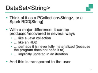 DataSet<String>
 Think of it as a PCollection<String>, or a
Spark RDD[String]
 With a major difference: it can be
produced/recovered in several ways
• … like a Java collection
• … like an RDD
• … perhaps it is never fully materialized (because
the program does not need it to)
• … implicitly updated in an iteration
 And this is transparent to the user
31
 