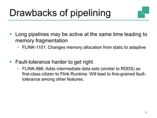 Drawbacks of pipelining
 Long pipelines may be active at the same time leading to
memory fragmentation
• FLINK-1101: Changes memory allocation from static to adaptive
 Fault-tolerance harder to get right
• FLINK-986: Adds intermediate data sets (similar to RDDS) as
first-class citizen to Flink Runtime. Will lead to fine-grained fault-
tolerance among other features.
37
 