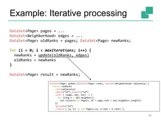Example: Iterative processing
DataSet<Page> pages = ...
DataSet<Neighborhood> edges = ...
DataSet<Page> oldRanks = pages; DataSet<Page> newRanks;
for (i = 0; i < maxIterations; i++) {
newRanks = update(oldRanks, edges)
oldRanks = newRanks
}
DataSet<Page> result = newRanks;
DataSet<Page> update (DataSet<Page> ranks, DataSet<Neighborhood> adjacency) {
return oldRanks
.join(adjacency)
.where(“id“).equalTo(“id“)
.with ( (page, adj, out) -> {
for (long n : adj.neighbors)
out.collect(new Page(n, df * page.rank / adj.neighbors.length))
})
.groupBy(“id“)
.reduce ( (a, b) -> new Page(a.id, a.rank + b.rank) );
38
 