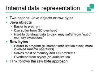 Internal data representation
 Two options: Java objects or raw bytes
 Java objects
• Easier to program
• Can suffer from GC overhead
• Hard to de-stage data to disk, may suffer from “out of
memory exceptions”
 Raw bytes
• Harder to program (customer serialization stack, more
involved runtime operators)
• Solves most of memory and GC problems
• Overhead from object (de)serialization
 Flink follows the raw byte approach
54
 