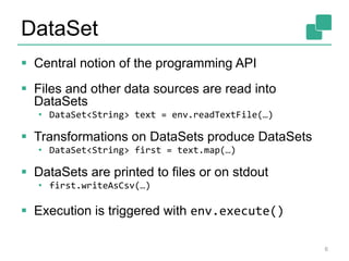 DataSet
 Central notion of the programming API
 Files and other data sources are read into
DataSets
• DataSet<String> text = env.readTextFile(…)
 Transformations on DataSets produce DataSets
• DataSet<String> first = text.map(…)
 DataSets are printed to files or on stdout
• first.writeAsCsv(…)
 Execution is triggered with env.execute()
6
 