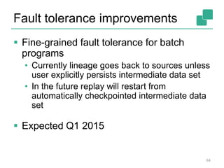 Fault tolerance improvements
 Fine-grained fault tolerance for batch
programs
• Currently lineage goes back to sources unless
user explicitly persists intermediate data set
• In the future replay will restart from
automatically checkpointed intermediate data
set
 Expected Q1 2015
64
 