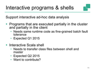 Interactive programs & shells
Support interactive ad-hoc data analysis
 Programs that are executed partially in the cluster
and partially in the client
• Needs same runtime code as fine-grained batch fault
tolerance
• Expected Q1 2015
 Interactive Scala shell
• Needs to transfer class files between shell and
master
• Expected Q2 2015
• Want to contribute?
66
 