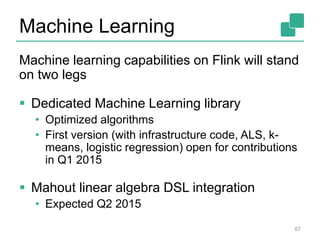 Machine Learning
Machine learning capabilities on Flink will stand
on two legs
 Dedicated Machine Learning library
• Optimized algorithms
• First version (with infrastructure code, ALS, k-
means, logistic regression) open for contributions
in Q1 2015
 Mahout linear algebra DSL integration
• Expected Q2 2015
67
 