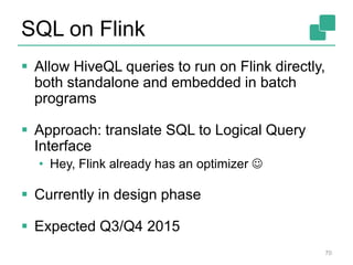 SQL on Flink
 Allow HiveQL queries to run on Flink directly,
both standalone and embedded in batch
programs
 Approach: translate SQL to Logical Query
Interface
• Hey, Flink already has an optimizer 
 Currently in design phase
 Expected Q3/Q4 2015
70
 