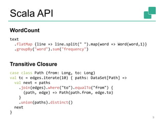 Scala API
9
text
.flatMap {line => line.split(" ").map(word => Word(word,1)}
.groupBy("word").sum("frequency")
case class Path (from: Long, to: Long)
val tc = edges.iterate(10) { paths: DataSet[Path] =>
val next = paths
.join(edges).where("to").equalTo("from") {
(path, edge) => Path(path.from, edge.to)
}
.union(paths).distinct()
next
}
WordCount
Transitive Closure
 