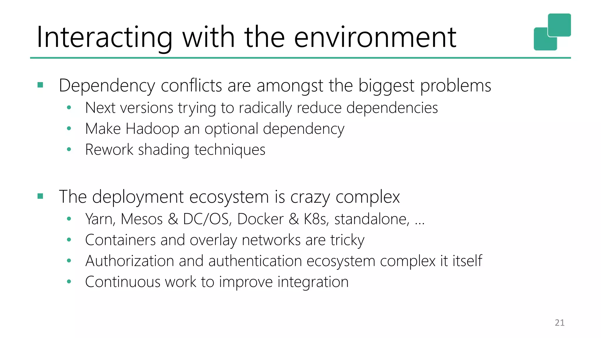 Interacting with the environment
 Dependency conflicts are amongst the biggest problems
• Next versions trying to radically reduce dependencies
• Make Hadoop an optional dependency
• Rework shading techniques
 The deployment ecosystem is crazy complex
• Yarn, Mesos & DC/OS, Docker & K8s, standalone, …
• Containers and overlay networks are tricky
• Authorization and authentication ecosystem complex it itself
• Continuous work to improve integration
21
 