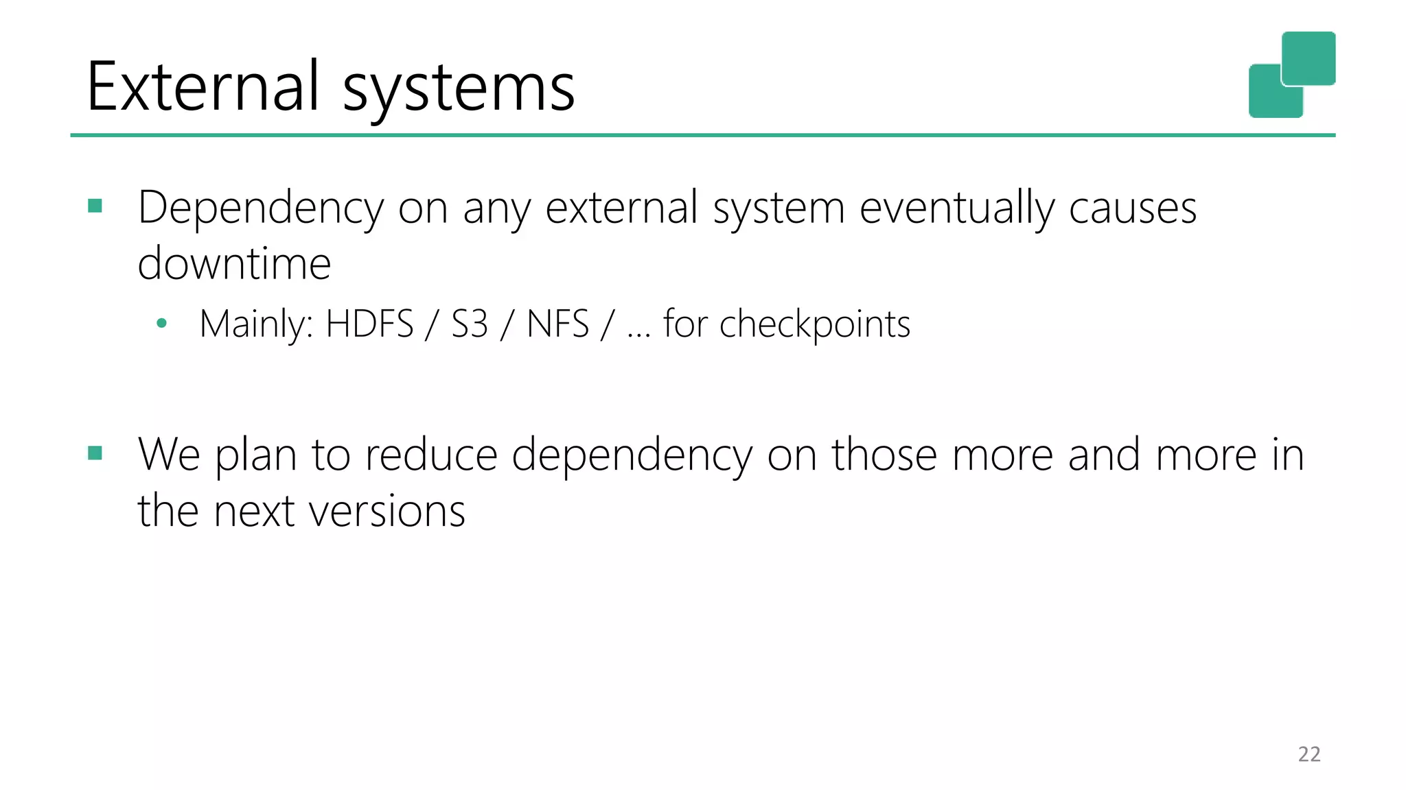 External systems
 Dependency on any external system eventually causes
downtime
• Mainly: HDFS / S3 / NFS / … for checkpoints
 We plan to reduce dependency on those more and more in
the next versions
22
 