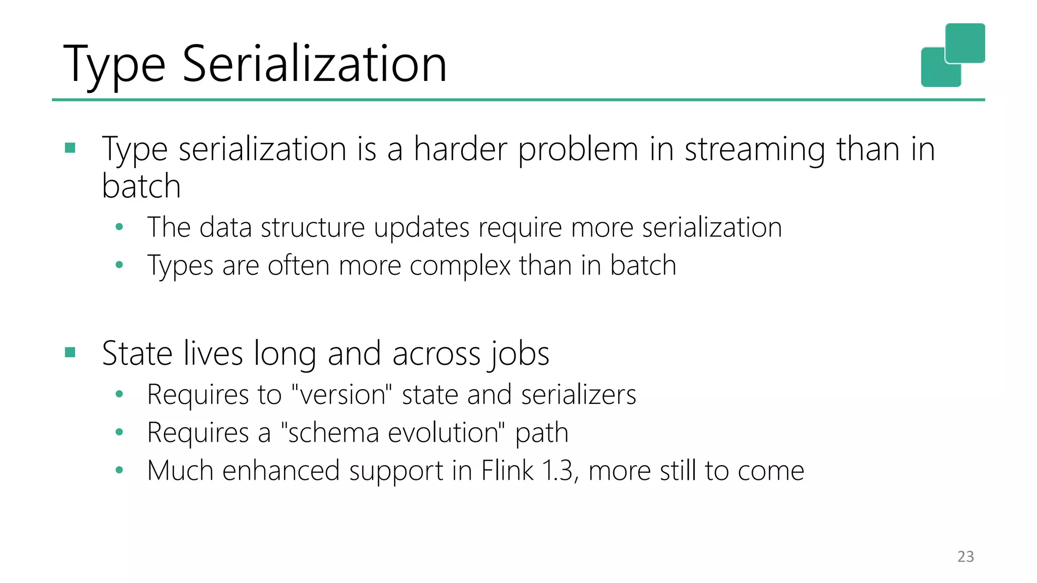 Type Serialization
 Type serialization is a harder problem in streaming than in
batch
• The data structure updates require more serialization
• Types are often more complex than in batch
 State lives long and across jobs
• Requires to "version" state and serializers
• Requires a "schema evolution" path
• Much enhanced support in Flink 1.3, more still to come
23
 