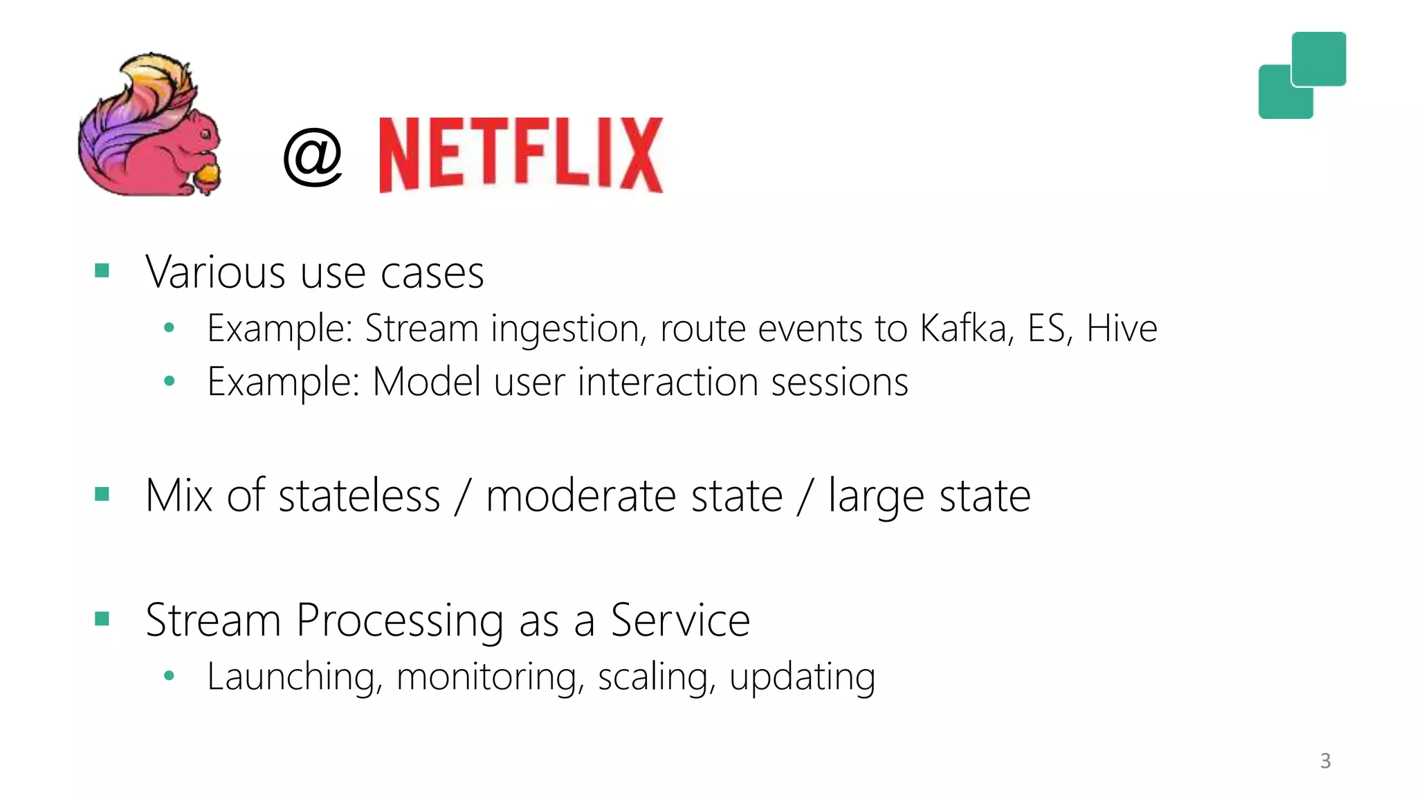 3
 Various use cases
• Example: Stream ingestion, route events to Kafka, ES, Hive
• Example: Model user interaction sessions
 Mix of stateless / moderate state / large state
 Stream Processing as a Service
• Launching, monitoring, scaling, updating
@
 