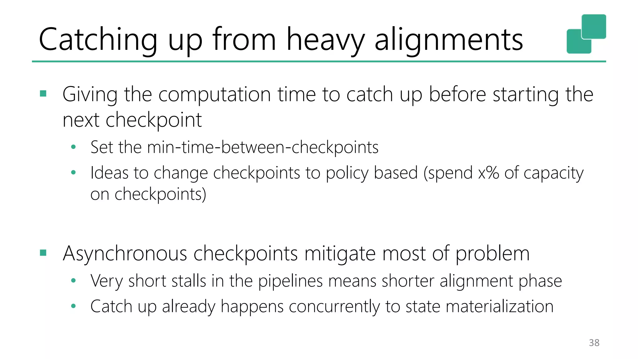 Catching up from heavy alignments
 Giving the computation time to catch up before starting the
next checkpoint
• Set the min-time-between-checkpoints
• Ideas to change checkpoints to policy based (spend x% of capacity
on checkpoints)
 Asynchronous checkpoints mitigate most of problem
• Very short stalls in the pipelines means shorter alignment phase
• Catch up already happens concurrently to state materialization
38
 