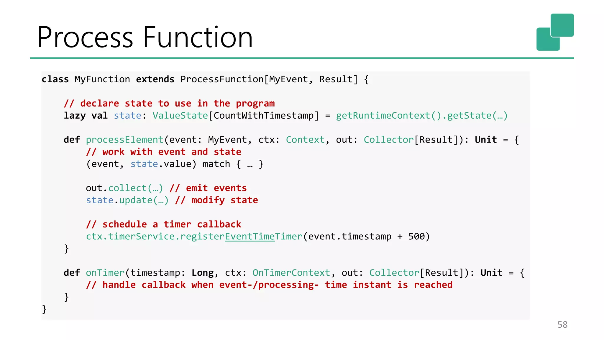 Process Function
58
class MyFunction extends ProcessFunction[MyEvent, Result] {
// declare state to use in the program
lazy val state: ValueState[CountWithTimestamp] = getRuntimeContext().getState(…)
def processElement(event: MyEvent, ctx: Context, out: Collector[Result]): Unit = {
// work with event and state
(event, state.value) match { … }
out.collect(…) // emit events
state.update(…) // modify state
// schedule a timer callback
ctx.timerService.registerEventTimeTimer(event.timestamp + 500)
}
def onTimer(timestamp: Long, ctx: OnTimerContext, out: Collector[Result]): Unit = {
// handle callback when event-/processing- time instant is reached
}
}
 